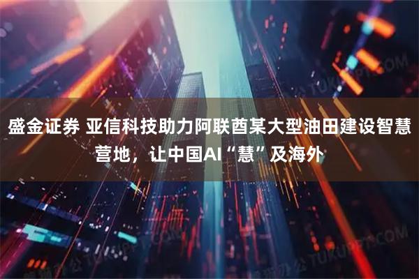 盛金证券 亚信科技助力阿联酋某大型油田建设智慧营地，让中国AI“慧”及海外