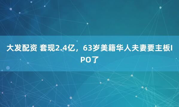 大发配资 套现2.4亿，63岁美籍华人夫妻要主板IPO了