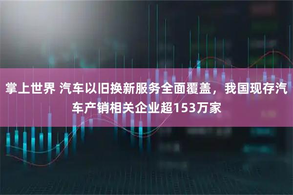 掌上世界 汽车以旧换新服务全面覆盖，我国现存汽车产销相关企业超153万家