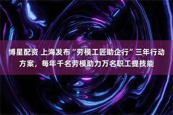 博星配资 上海发布“劳模工匠助企行”三年行动方案，每年千名劳模助力万名职工提技能
