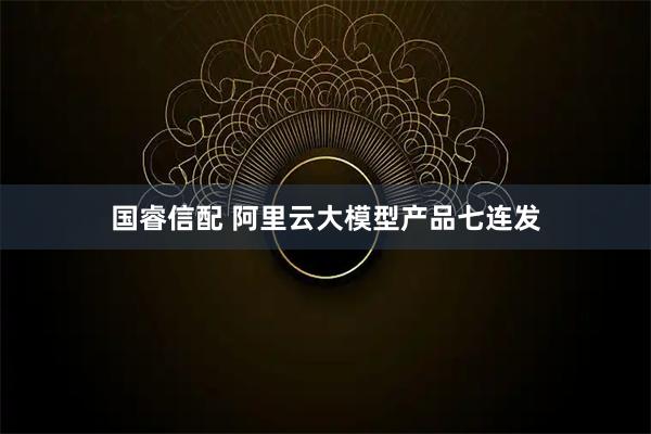 国睿信配 阿里云大模型产品七连发
