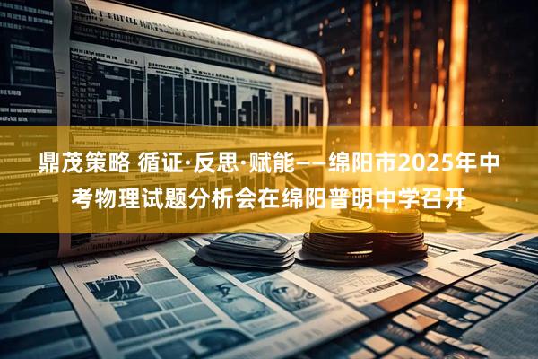 鼎茂策略 循证·反思·赋能——绵阳市2025年中考物理试题分析会在绵阳普明中学召开