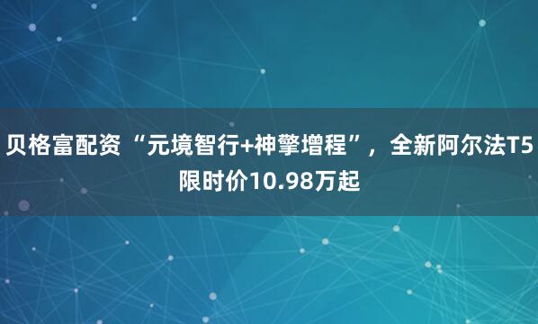 贝格富配资 “元境智行+神擎增程”，全新阿尔法T5限时价10.98万起