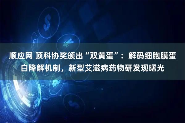 顺应网 顶科协奖颁出“双黄蛋”：解码细胞膜蛋白降解机制，新型艾滋病药物研发现曙光
