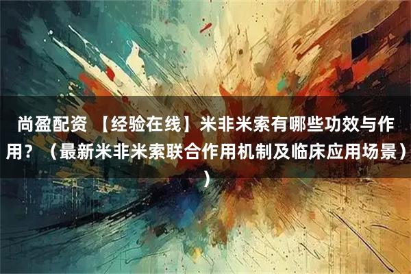 尚盈配资 【经验在线】米非米索有哪些功效与作用?(最新米非米索联合作用机制及临床应用场景)