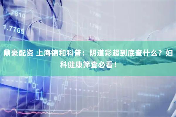 鼎豪配资 上海锦和科普:阴道彩超到底查什么?妇科健康筛查必看!