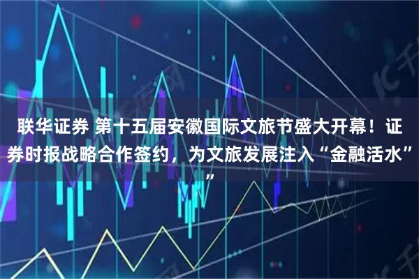 联华证券 第十五届安徽国际文旅节盛大开幕!证券时报战略合作签约,为文旅发展注入“金融活水”