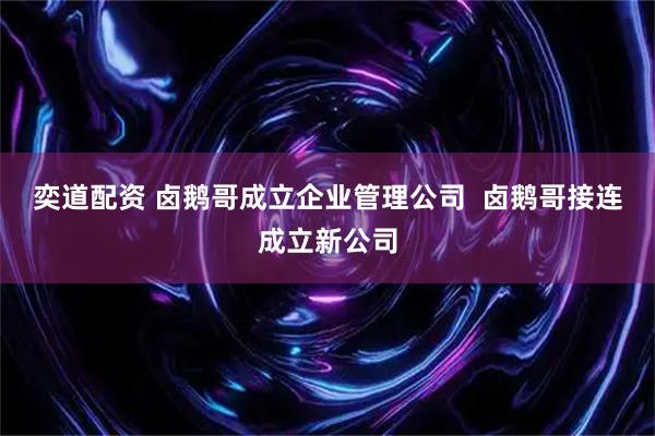 奕道配资 卤鹅哥成立企业管理公司 卤鹅哥接连成立新公司