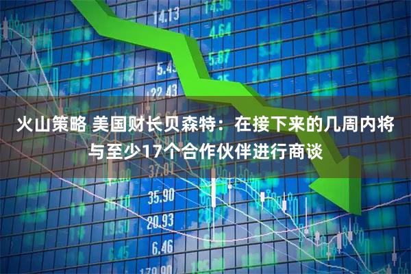 火山策略 美国财长贝森特：在接下来的几周内将与至少17个合作伙伴进行商谈