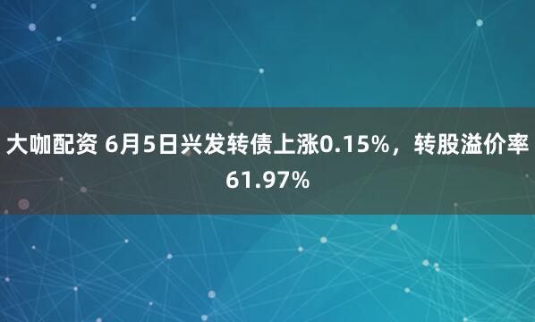 大咖配资 6月5日兴发转债上涨0.15%,转股溢价率61.97%
