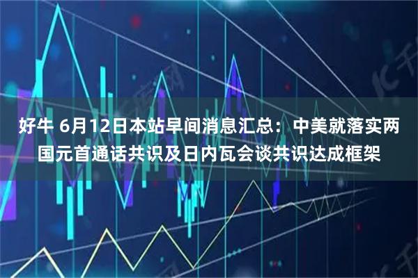好牛 6月12日本站早间消息汇总：中美就落实两国元首通话共识及日内瓦会谈共识达成框架