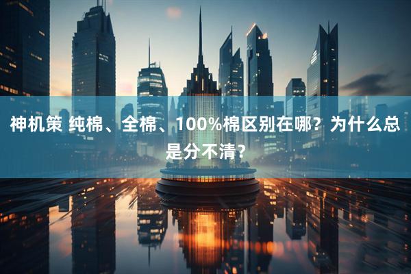 神机策 纯棉、全棉、100%棉区别在哪?为什么总是分不清?