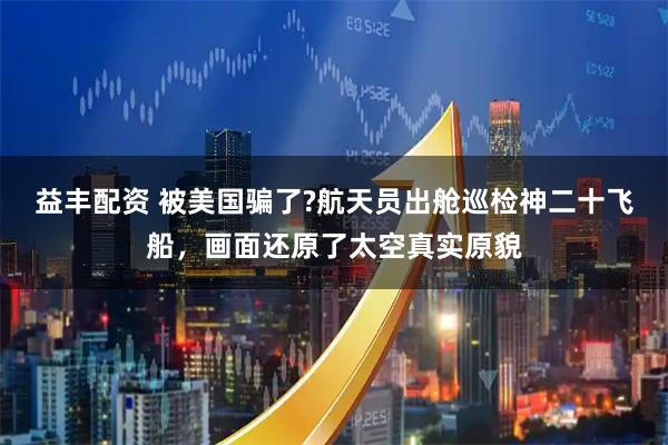 益丰配资 被美国骗了?航天员出舱巡检神二十飞船，画面还原了太空真实原貌