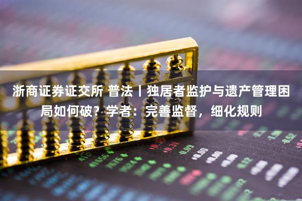 浙商证券证交所 普法丨独居者监护与遗产管理困局如何破?学者:完善监督,细化规则