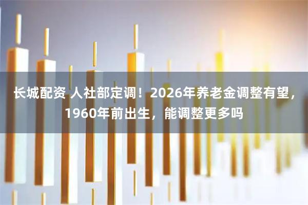 长城配资 人社部定调！2026年养老金调整有望，1960年前出生，能调整更多吗