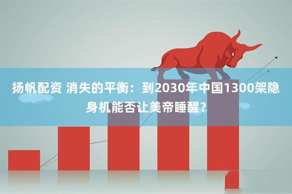 扬帆配资 消失的平衡：到2030年中国1300架隐身机能否让美帝睡醒？