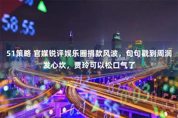 51策略 官媒锐评娱乐圈捐款风波，句句戳到周润发心坎，贾玲可以松口气了