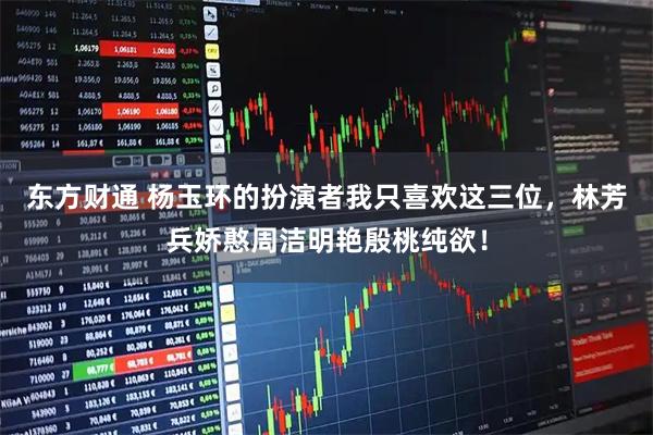 东方财通 杨玉环的扮演者我只喜欢这三位，林芳兵娇憨周洁明艳殷桃纯欲！