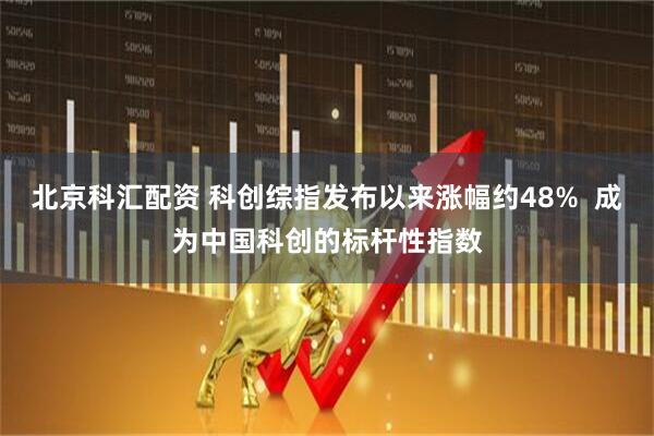 北京科汇配资 科创综指发布以来涨幅约48%  成为中国科创的标杆性指数