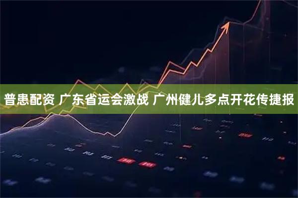 普患配资 广东省运会激战 广州健儿多点开花传捷报