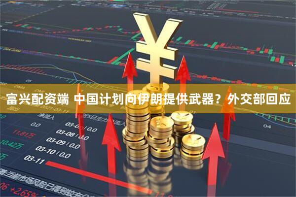 富兴配资端 中国计划向伊朗提供武器?外交部回应