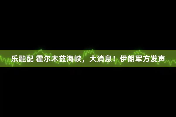 乐融配 霍尔木兹海峡，大消息！伊朗军方发声